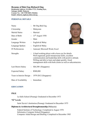 Resume of Bok Eng Richard Ong
Residential Address: 26 Jalan 17/21, Petaling Jaya,
Selangor 46400, Malaysia
Contact No.: +60 17383 8401 (Mobile)
Email: richard_ongbe@yahoo.com.sg
PPEERRSSOONNAALL DDEETTAAIILLSS
Name : Mr Ong Bok Eng
Citizenship : Malaysian
Marital Status : Married
Date of Birth : 13th
August 1958
Gender : Male
Language Written : English & Malay
Language Spoken : English & Malay
IT Proficiencies : Autocad, Microsoft Word, Excel
Strengths : A hard working player with a keen eye for details.
Well organized, good interpersonal skills, excellent
communication and leadership skills with positive attitude.
Willing and able to learn and adapt quickly. Good
management skills with both clients as well as subcontractors.
Last Drawn Salary : S$4,300 (Singapore)
Expected Salary : RM8,000
Years in Interior Design : 1979-2012 (Singapore)
Date of Availability : Immediate
EEDDUUCCAATTIIOONN
PPSSLLEE
La Salle School (Penang): Graduated in December 1973
““OO”” LLeevveellss
Saint Xavier’s Institution (Penang): Graduated in December 1975
DDiipplloommaa iinn AArrcchhiitteeccttuurraall DDrraauugghhttssmmaannsshhiipp ((MMaallaayyssiiaa))
Federal Institute of Technology: Completed in August 1978
Informatics Computer School (Singapore)
Computer Aided Design and Drafting: Completed in December 1985
 