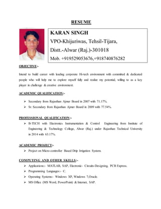 RESUME
OBJECTIVE:-
Intend to build career with leading corporate Hi-tech environment with committed & dedicated
people who will help me to explore myself fully and realize my potential, willing to as a key
player in challenge & creative environment.
ACADEMIC QUALIFICATION:-
 Secondary from Rajasthan Ajmer Board in 2007 with 71.17%.
 Sr. Secondary from Rajasthan Ajmer Board in 2009 with 77.54%.
PROFESSIONAL QUALIFICATION:-
 B-TECH with Electronics Instrumentation & Control Engineering from Institute of
Engineering & Technology College, Alwar (Raj.) under Rajasthan Technical University
in 2014 with 63.17%.
ACADEMIC PROJECT:-
 Project on Micro-controller Based Drip Irrigation System.
COMPUTING AND OTHER SKILLS:-
 Applications:- MATLAB, SAP, Electronic- Circuits-Designing, PCB Express.
 Programming Languages:- C.
 Operating Systems:- Windows XP, Windows 7,Oracle.
 MS Office (MS Word, PowerPoint) & Internet, SAP.
KARAN SINGH
VPO-Khijuriwas, Tehsil-Tijara,
Distt.-Alwar (Raj.)-301018
Mob. +919529053676,+918740876282
E-mail: Karan.eic@gmail.com
 