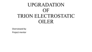 UPGRADATION
OF
TRION ELECTROSTATIC
OILER
Overviewed by
Project mentor
 