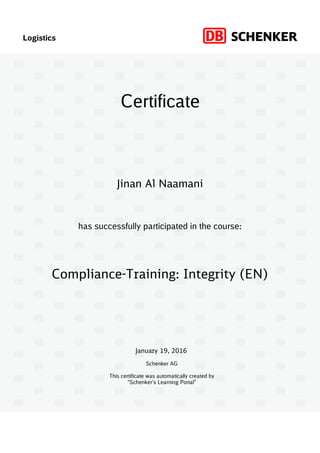 Logistics
has successfully participated in the course:
Schenker AG
This certificate was automatically created by
“Schenker’s Learning Portal”
Certificate
January 19, 2016
Compliance-Training: Integrity (EN)
Jinan Al Naamani
 