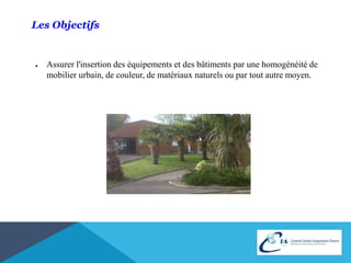 Les Objectifs 
● Assurer l'insertion des équipements et des bâtiments par une homogénéité de 
mobilier urbain, de couleur, de matériaux naturels ou par tout autre moyen. 
 