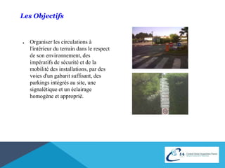 Les Objectifs 
● Organiser les circulations à 
l'intérieur du terrain dans le respect 
de son environnement, des 
impératifs de sécurité et de la 
mobilité des installations, par des 
voies d'un gabarit suffisant, des 
parkings intégrés au site, une 
signalétique et un éclairage 
homogène et approprié. 
 