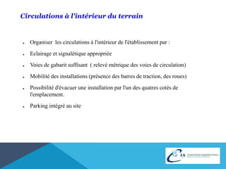 Circulations à l'intérieur du terrain 
● Organiser les circulations à l'intérieur de l'établissement par : 
● Eclairage et signalétique appropriée 
● Voies de gabarit suffisant ( relevé métrique des voies de circulation) 
● Mobilité des installations (présence des barres de traction, des roues) 
● Possibilité d'évacuer une installation par l'un des quatres cotés de 
l'emplacement. 
● Parking intégré au site 
 