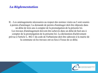 La Règlementation 
II. - Les aménagements nécessaires au respect des normes visées au I sont soumis 
à permis d'aménager. La demande de permis d'aménager doit être déposée dans 
un délai de trois ans à compter de la promulgation de la présente loi. 
Les travaux d'aménagement doivent être achevés dans un délai de huit ans à 
compter de la promulgation de la présente loi. La déclaration d'achèvement 
prévue à l'article L. 462-1 du code de l'urbanisme doit être adressée à la mairie de 
la commune où les travaux ont eu lieu à l'issue de ce délai. 
 