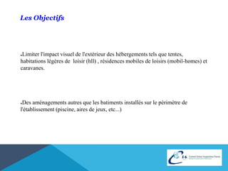 Les Objectifs 
●Limiter l'impact visuel de l'extérieur des hébergements tels que tentes, 
habitations légères de loisir (hll) , résidences mobiles de loisirs (mobil-homes) et 
caravanes. 
●Des aménagements autres que les batiments installés sur le périmètre de 
l'établissement (piscine, aires de jeux, etc...) 
 