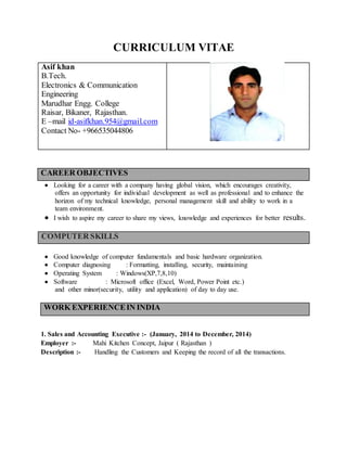 CURRICULUM VITAE
Asif khan
B.Tech.
Electronics & Communication
Engineering
Marudhar Engg. College
Raisar, Bikaner, Rajasthan.
E –mail id-asifkhan.954@gmail.com
Contact No- +966535044806
CAREER OBJECTIVES
 Looking for a career with a company having global vision, which encourages creativity,
offers an opportunity for individual development as well as professional and to enhance the
horizon of my technical knowledge, personal management skill and ability to work in a
team environment.
 I wish to aspire my career to share my views, knowledge and experiences for better results.
COMPUTER SKILLS
 Good knowledge of computer fundamentals and basic hardware organization.
 Computer diagnosing : Formatting, installing, security, maintaining
 Operating System : Windows(XP,7,8,10)
 Software : Microsoft office (Excel, Word, Power Point etc.)
and other minor(security, utility and application) of day to day use.
WORK EXPERIENCEIN INDIA
1. Sales and Accounting Executive :- (January, 2014 to December, 2014)
Employer :- Mahi Kitchen Concept, Jaipur ( Rajasthan )
Description :- Handling the Customers and Keeping the record of all the transactions.
 