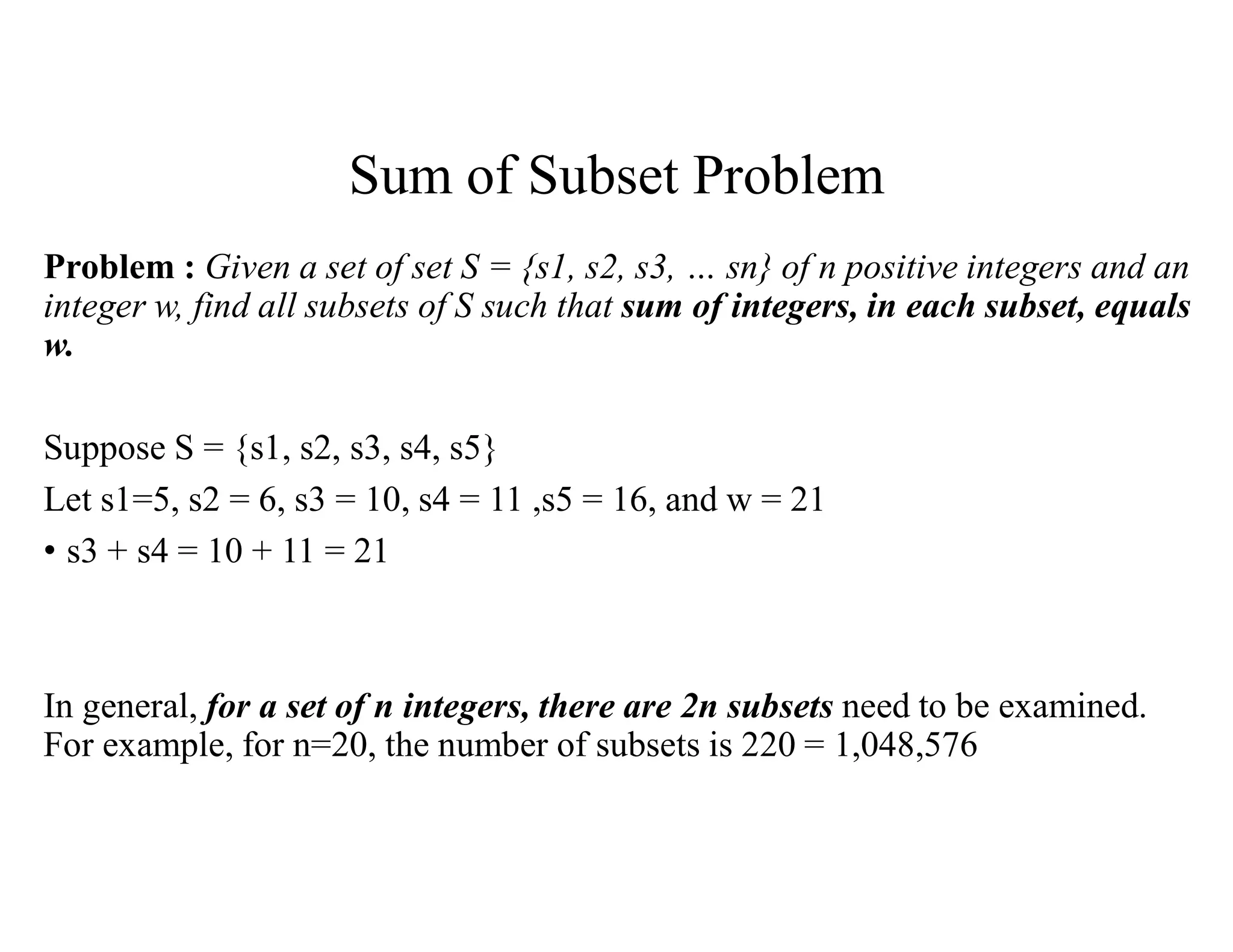 Sum of Subset Problem
Problem : Given a set of set S = {s1, s2, s3, … sn} of n positive integers and an
integer w, find all subsets of S such that sum of integers, in each subset, equals
w.
Suppose S = {s1, s2, s3, s4, s5}
Let s1=5, s2 = 6, s3 = 10, s4 = 11 ,s5 = 16, and w = 21
• s3 + s4 = 10 + 11 = 21
In general, for a set of n integers, there are 2n subsets need to be examined.
For example, for n=20, the number of subsets is 220 = 1,048,576
 