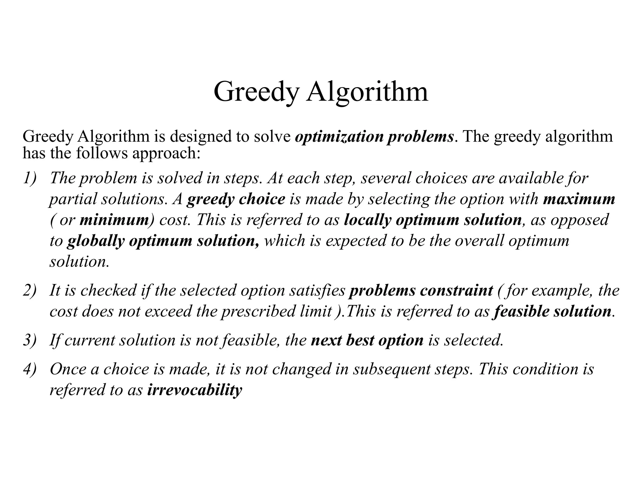 Greedy Algorithm
Greedy Algorithm is designed to solve optimization problems. The greedy algorithm
has the follows approach:
1) The problem is solved in steps. At each step, several choices are available for
partial solutions. A greedy choice is made by selecting the option with maximum
( or minimum) cost. This is referred to as locally optimum solution, as opposed
to globally optimum solution, which is expected to be the overall optimum
solution.
2) It is checked if the selected option satisfies problems constraint ( for example, the
cost does not exceed the prescribed limit ).This is referred to as feasible solution.
3) If current solution is not feasible, the next best option is selected.
4) Once a choice is made, it is not changed in subsequent steps. This condition is
referred to as irrevocability
 