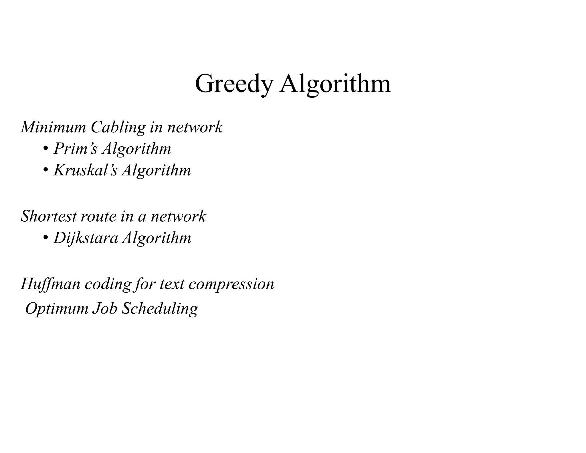 Greedy Algorithm
Minimum Cabling in network
• Prim’s Algorithm
• Kruskal’s Algorithm
Shortest route in a network
• Dijkstara Algorithm
Huffman coding for text compression
Optimum Job Scheduling
 