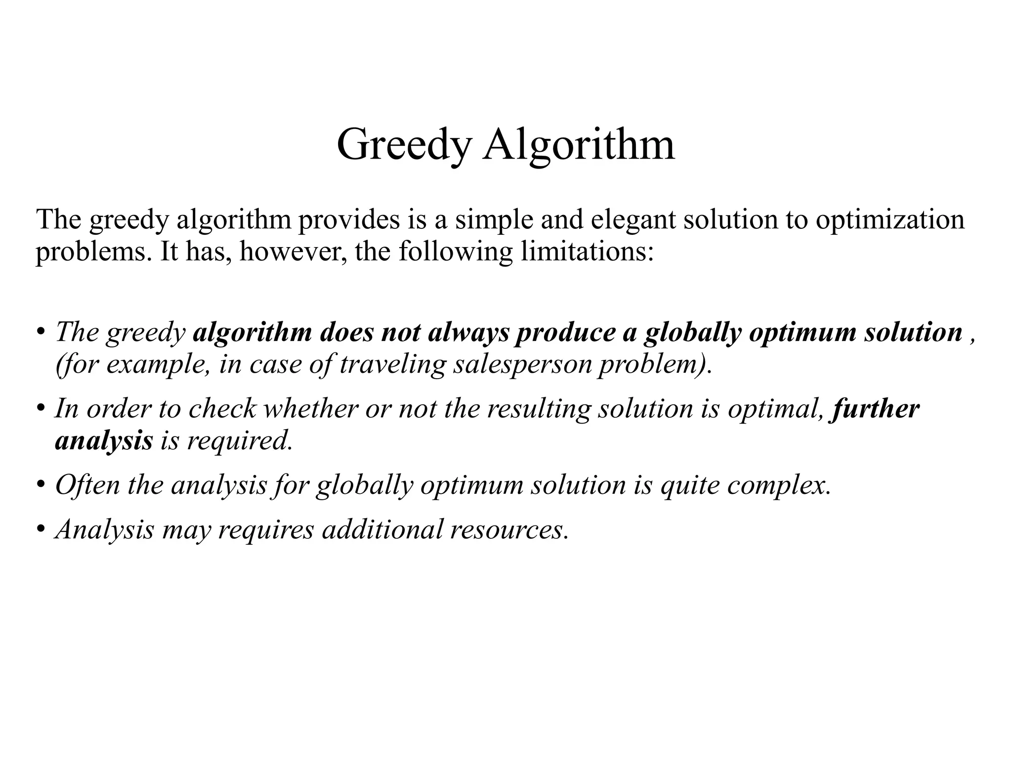 Greedy Algorithm
The greedy algorithm provides is a simple and elegant solution to optimization
problems. It has, however, the following limitations:
• The greedy algorithm does not always produce a globally optimum solution ,
(for example, in case of traveling salesperson problem).
• In order to check whether or not the resulting solution is optimal, further
analysis is required.
• Often the analysis for globally optimum solution is quite complex.
• Analysis may requires additional resources.
 