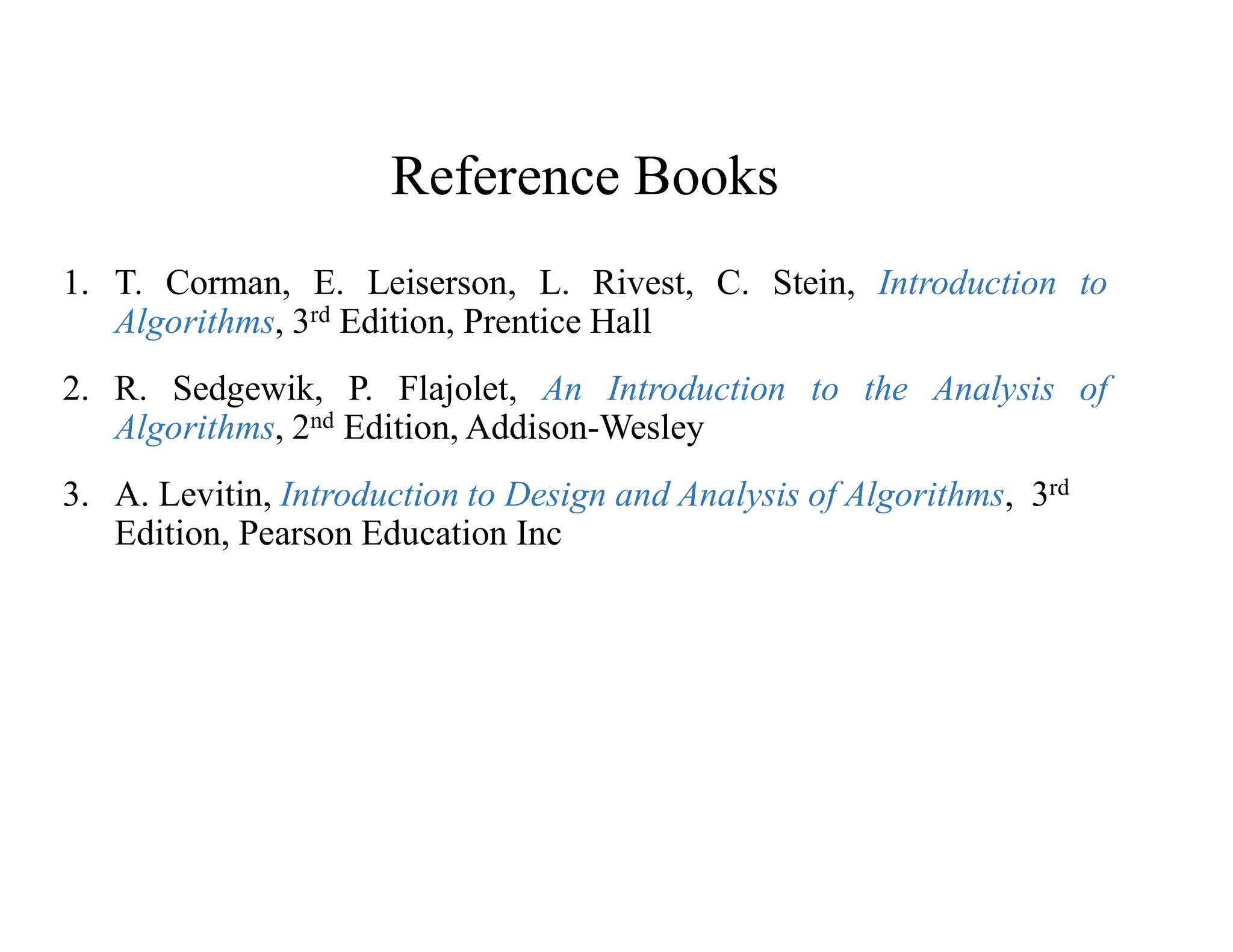 Reference Books
1. T. Corman, E. Leiserson, L. Rivest, C. Stein, Introduction to
Algorithms, 3rd Edition, Prentice Hall
2. R. Sedgewik, P. Flajolet, An Introduction to the Analysis of
Algorithms, 2nd Edition, Addison-Wesley
3. A. Levitin, Introduction to Design and Analysis of Algorithms, 3rd
Edition, Pearson Education Inc
 