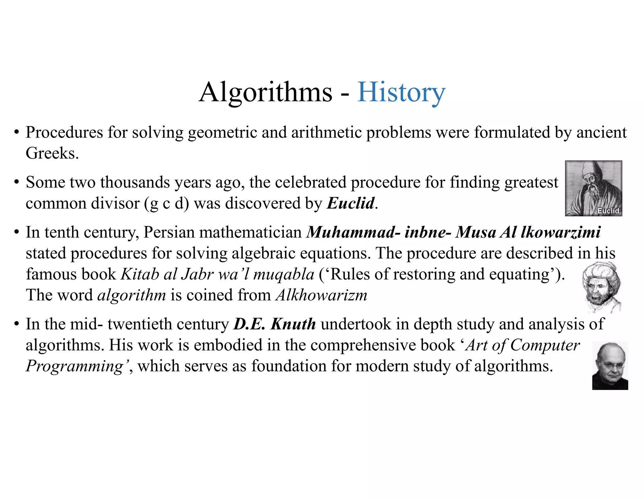 Algorithms - History
• Procedures for solving geometric and arithmetic problems were formulated by ancient
Greeks.
• Some two thousands years ago, the celebrated procedure for finding greatest
common divisor (g c d) was discovered by Euclid.
• In tenth century, Persian mathematician Muhammad- inbne- Musa Al lkowarzimi
stated procedures for solving algebraic equations. The procedure are described in his
famous book Kitab al Jabr wa’l muqabla (‘Rules of restoring and equating’).
The word algorithm is coined from Alkhowarizm
• In the mid- twentieth century D.E. Knuth undertook in depth study and analysis of
algorithms. His work is embodied in the comprehensive book ‘Art of Computer
Programming’, which serves as foundation for modern study of algorithms.
 