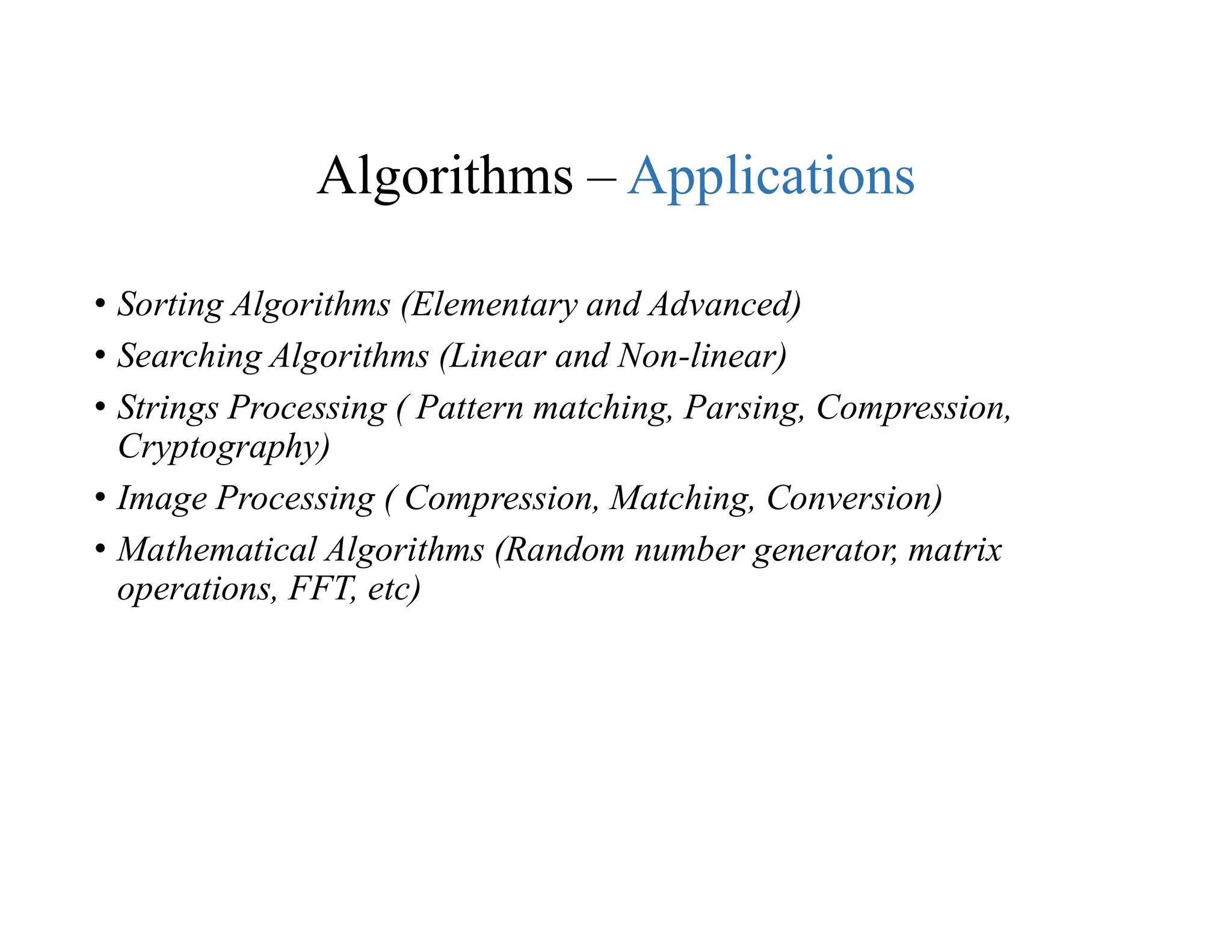 Algorithms – Applications
• Sorting Algorithms (Elementary and Advanced)
• Searching Algorithms (Linear and Non-linear)
• Strings Processing ( Pattern matching, Parsing, Compression,
Cryptography)
• Image Processing ( Compression, Matching, Conversion)
• Mathematical Algorithms (Random number generator, matrix
operations, FFT, etc)
 
