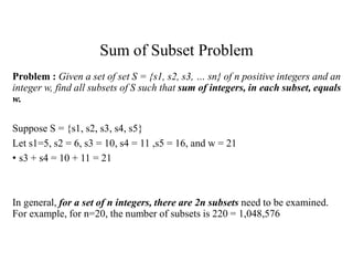 Sum of Subset Problem
Problem : Given a set of set S = {s1, s2, s3, … sn} of n positive integers and an
integer w, find all subsets of S such that sum of integers, in each subset, equals
w.
Suppose S = {s1, s2, s3, s4, s5}
Let s1=5, s2 = 6, s3 = 10, s4 = 11 ,s5 = 16, and w = 21
• s3 + s4 = 10 + 11 = 21
In general, for a set of n integers, there are 2n subsets need to be examined.
For example, for n=20, the number of subsets is 220 = 1,048,576
 