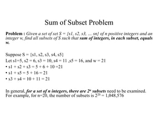 Sum of Subset Problem
Problem : Given a set of set S = {s1, s2, s3, … sn} of n positive integers and an
integer w, find all subsets of S such that sum of integers, in each subset, equals
w.
Suppose S = {s1, s2, s3, s4, s5}
Let s1=5, s2 = 6, s3 = 10, s4 = 11 ,s5 = 16, and w = 21
• s1 + s2 + s3 = 5 + 6 + 10 =21
• s1 + s5 = 5 + 16 = 21
• s3 + s4 = 10 + 11 = 21
In general, for a set of n integers, there are 2n subsets need to be examined.
For example, for n=20, the number of subsets is 220 = 1,048,576
 