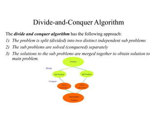 Divide-and-Conquer Algorithm
The divide and conquer algorithm has the following approach:
1) The problem is split (divided) into two distinct independent sub problems
2) The sub problems are solved (conquered) separately
3) The solutions to the sub problems are merged together to obtain solution to
main problem.
 