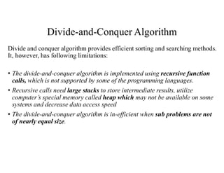 Divide-and-Conquer Algorithm
Divide and conquer algorithm provides efficient sorting and searching methods.
It, however, has following limitations:
• The divide-and-conquer algorithm is implemented using recursive function
calls, which is not supported by some of the programming languages.
• Recursive calls need large stacks to store intermediate results, utilize
computer’s special memory called heap which may not be available on some
systems and decrease data access speed
• The divide-and-conquer algorithm is in-efficient when sub problems are not
of nearly equal size.
 