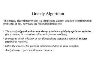 Greedy Algorithm
The greedy algorithm provides is a simple and elegant solution to optimization
problems. It has, however, the following limitations:
• The greedy algorithm does not always produce a globally optimum solution ,
(for example, in case of traveling salesperson problem).
• In order to check whether or not the resulting solution is optimal, further
analysis is required.
• Often the analysis for globally optimum solution is quite complex.
• Analysis may requires additional resources.
 