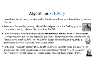 Algorithms - History
• Procedures for solving geometric and arithmetic problems were formulated by ancient
Greeks.
• Some two thousands years ago, the celebrated procedure for finding greatest
common divisor (g c d) was discovered by Euclid.
• In tenth century, Persian mathematician Muhammad- inbne- Musa Al lkowarzimi
stated procedures for solving algebraic equations. The procedure are described in his
famous book Kitab al Jabr wa’l muqabla (‘Rules of restoring and equating’).
The word algorithm is coined from Alkhowarizm
• In the mid- twentieth century D.E. Knuth undertook in depth study and analysis of
algorithms. His work is embodied in the comprehensive book ‘Art of Computer
Programming’, which serves as foundation for modern study of algorithms.
 