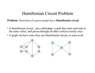 Hamiltonian Circuit Problem
Problem: Determine if a given graph has a Hamiltonian circuit.
• A Hamiltonian circuit , also called tour, is path that starts and ends at
the same vertex, and passes through all other vertices exactly once.
• A graph can have more than one Hamiltonian circuit, or none at all.
 