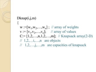 Dknap(i,j,m)
{
  w :=[w1,w2,…,wn] ; // array of weights
  v := [v1,v2,…,vn]; // array of values
  C:= [1,2,…,n,1,2,…,m]; // Knapsack array(2-D)
  // 1,2,…i,…,n are objects
  // 1,2,…,j,…,m are capacities of knapsack
 