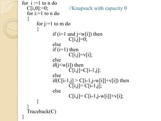 for i :=1 to n do
  C[i,0]:=0;            //Knapsack with capacity 0
  for i:=1 to n do
  {
       for j:=1 to m do
       {
               if (i=1 and j<w[i]) then
                        C[i,j]=0;
               else
               if (i=1) then
                        C[i,j]=v[i];
               else
               if(j<w[i]) then
                        C[i,j]=C[i-1,j];
               else
               if(C[i-1,j] > C[i-1,j-w[i]]+v[i]) then
                        C[i,j]= C[i-1,j];
               else
                        C[i,j]= C[i-1,j-w[i]]+v[i];
       }
  }
  Traceback(C)
}
 