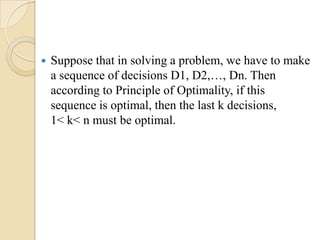    Suppose that in solving a problem, we have to make
    a sequence of decisions D1, D2,…, Dn. Then
    according to Principle of Optimality, if this
    sequence is optimal, then the last k decisions,
    1< k< n must be optimal.
 