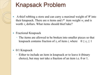 Knapsack Problem
    A thief robbing a store and can carry a maximal weight of W into
    their knapsack. There are n items and ith item weight wi and is
    worth vi dollars. What items should thief take?

   Fractional Knapsack
    ◦ The items are allowed to be broken into smaller pieces so that
      knapsack contains fraction of xi of item i, where 0 ≤ xi ≤ 1

   0/1 Knapsack
    ◦ Either to include an item in knapsack or to leave it (binary
      choice), but may not take a fraction of an item i.e. 0 or 1.
 