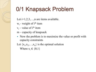 0/1 Knapsack Problem
Let i=1,2,3,…,n are items available.
wi - weight of ith item
vi – value of ith item
m – capacity of knapsack
 Now the problem is to maximize the value or profit with
   capacity constraints
Let {x1,x2,…,xn} is the optimal solution
   Where xi ∈ {0,1}
 