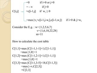 =0          if i=0 or j=0
           =-∞           if j<0
C[i,j]     =c[i-1,j]   if wi ≥ 0

           =max{vi+c[i-1,j-wi],c[i-1,wi]}   if i>0 & j>wi

Consider the E.g. : w={1,2,5,6,7}
                     v={1,6,18,22,28}
                    m=11

How to calculate the cost table

C[1,1]=max{C[1-1,1-1]+1,C[1-1,1]}
      =max{1,0}=1
C[1,2]=max{C[1-1,2-1]+1,C[1-1,1]}
       =max{1,0}=1
C[3,3]=max{C[3-1,3-5]+18,C[3-1,3]}
       =max{-∞,C[2,3]}
       =C[2,3]
 
