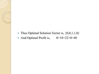    Thus Optimal Solution Vector is, {0,0,1,1,0}
   And Optimal Profit is,   0+18+22+0=40
 