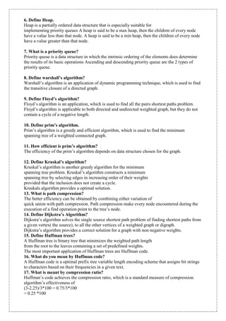 6. Define Heap. 
Heap is a partially ordered data structure that is especially suitable for 
implementing priority queues A heap is said to be a max heap, then the children of every node 
have a value less than that node. A heap is said to be a min heap, then the children of every node 
have a value greater than that node. 
7. What is a priority queue? 
Priority queue is a data structure in which the intrinsic ordering of the elements does determine 
the results of its basic operations Ascending and descending priority queue are the 2 types of 
priority queue. 
8. Define warshall’s algorithm? 
Warshall’s algorithm is an application of dynamic programming technique, which is used to find 
the transitive closure of a directed graph. 
9. Define Floyd’s algorithm? 
Floyd’s algorithm is an application, which is used to find all the pairs shortest paths problem. 
Floyd’s algorithm is applicable to both directed and undirected weighted graph, but they do not 
contain a cycle of a negative length. 
10. Define prim’s algorithm. 
Prim’s algorithm is a greedy and efficient algorithm, which is used to find the minimum 
spanning tree of a weighted connected graph. 
11. How efficient is prim’s algorithm? 
The efficiency of the prim’s algorithm depends on data structure chosen for the graph. 
12. Define Kruskal’s algorithm? 
Kruskal’s algorithm is another greedy algorithm for the minimum 
spanning tree problem. Kruskal’s algorithm constructs a minimum 
spanning tree by selecting edges in increasing order of their weights 
provided that the inclusion does not create a cycle. 
Kruskals algorithm provides a optimal solution. 
13. What is path compression? 
The better efficiency can be obtained by combining either variation of 
quick union with path compression. Path compression make every node encountered during the 
execution of a find operation point to the tree’s node. 
14. Define Dijkstra’s Algorithm? 
Dijkstra’s algorithm solves the single source shortest path problem of finding shortest paths from 
a given vertex( the source), to all the other vertices of a weighted graph or digraph. 
Dijkstra’s algorithm provides a correct solution for a graph with non negative weights. 
15. Define Huffman trees? 
A Huffman tree is binary tree that minimizes the weighted path length 
from the root to the leaves containing a set of predefined weights. 
The most important application of Huffman trees are Huffman code. 
16. What do you mean by Huffman code? 
A Huffman code is a optimal prefix tree variable length encoding scheme that assigns bit strings 
to characters based on their frequencies in a given text. 
17. What is meant by compression ratio? 
Huffman’s code achieves the compression ratio, which is a standard measure of compression 
algorithm’s effectiveness of 
(3-2.25)/3*100 = 0.75/3*100 
= 0.25 *100 
 