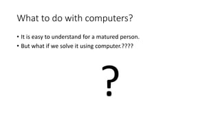 What to do with computers?
• It is easy to understand for a matured person.
• But what if we solve it using computer.????
?
 