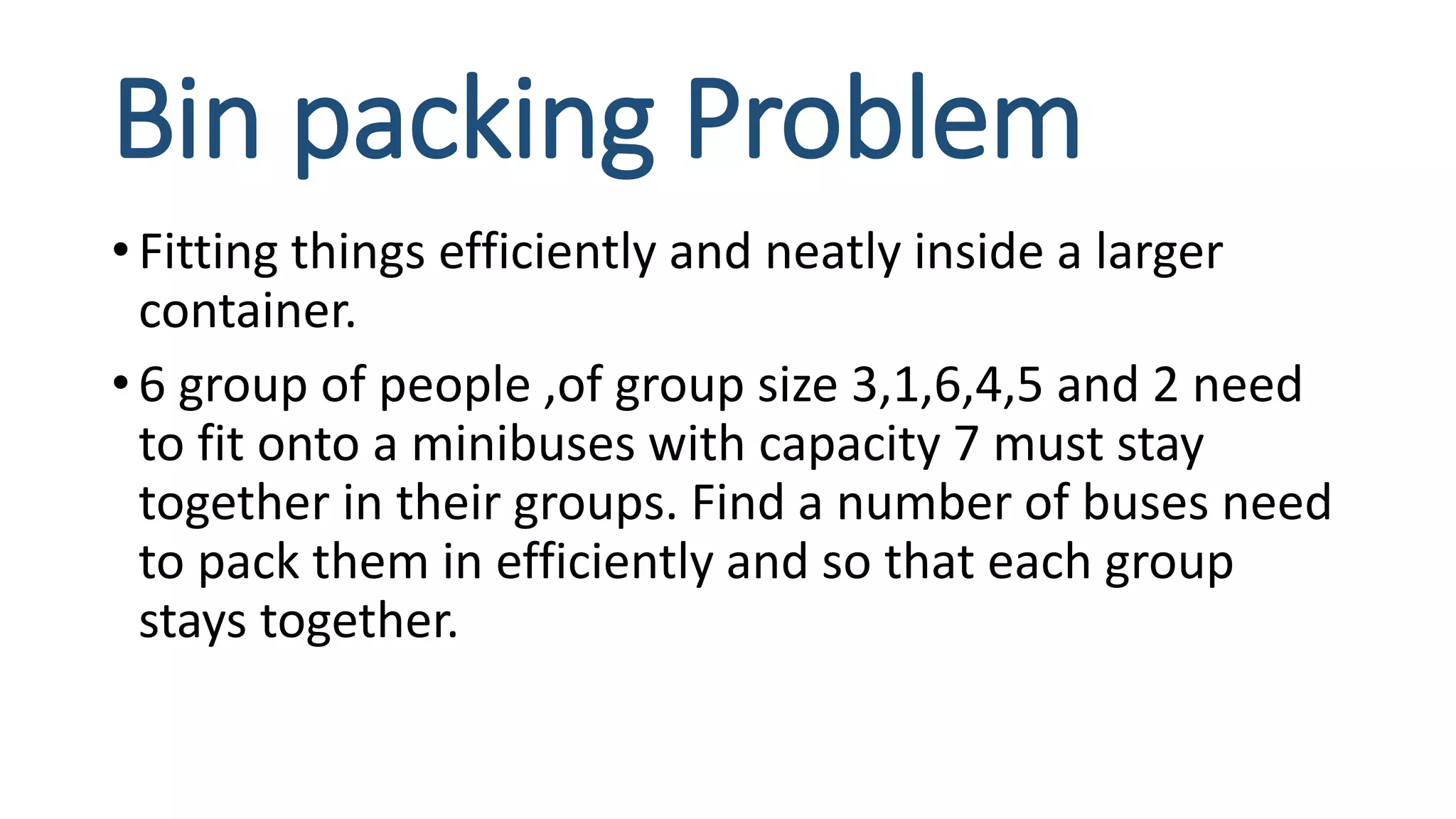 Bin packing Problem
• Fitting things efficiently and neatly inside a larger
container.
• 6 group of people ,of group size 3,1,6,4,5 and 2 need
to fit onto a minibuses with capacity 7 must stay
together in their groups. Find a number of buses need
to pack them in efficiently and so that each group
stays together.
 