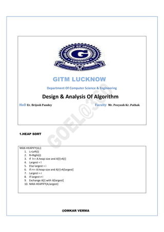 @OMKAR VERMA
GITM LUCKNOW
Department Of Computer Science & Engineering
Design & Analysis Of Algorithm
HoD Er. Brijesh Pandey Faculty Mr. Peeyush Kr. Pathak
1.HEAP SORT
MAX-HEAPIFY(A,i)
1. L=Left(i)
2. R=Right(i)
3. If l<= A.heap-size and A[l]>A[i]
4. Largest = l
5. Else largest = i
6. If r<= A.heap-size and A[r]>A[largest]
7. Largest = r
8. If largest ≠ i
9. Exchange A[i] with A[largest]
10. MAX-HEAPIFY(A,largest)
 