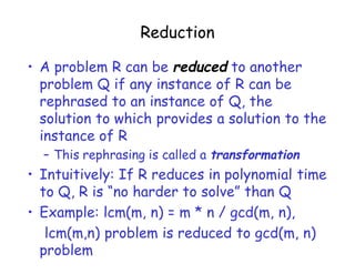 Reduction
• A problem R can be reduced to another
problem Q if any instance of R can be
rephrased to an instance of Q, the
solution to which provides a solution to the
instance of R
– This rephrasing is called a transformation
• Intuitively: If R reduces in polynomial time
to Q, R is “no harder to solve” than Q
• Example: lcm(m, n) = m * n / gcd(m, n),
lcm(m,n) problem is reduced to gcd(m, n)
problem
 