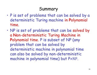 Summary
• P is set of problems that can be solved by a
deterministic Turing machine in Polynomial
time.
• NP is set of problems that can be solved by
a Non-deterministic Turing Machine in
Polynomial time. P is subset of NP (any
problem that can be solved by
deterministic machine in polynomial time
can also be solved by non-deterministic
machine in polynomial time) but P≠NP.
18
 