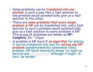 • Some problems can be translated into one
another in such a way that a fast solution to
one problem would automatically give us a fast
solution to the other.
• There are some problems that every single
problem in NP can be translated into, and a fast
solution to such a problem would automatically
give us a fast solution to every problem in NP.
This group of problems are known as NP-
Complete. Ex:- Clique
• A problem is NP-hard if an algorithm for solving
it can be translated into one for solving any NP-
problem (nondeterministic polynomial time)
problem. NP-hard therefore means "at least as
hard as any NP-problem," although it might, in
fact, be harder.
19
 