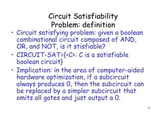 Circuit Satisfiability
Problem: definition
• Circuit satisfying problem: given a boolean
combinational circuit composed of AND,
OR, and NOT, is it stisfiable?
• CIRCUIT-SAT={<C>: C is a satisfiable
boolean circuit}
• Implication: in the area of computer-aided
hardware optimization, if a subcircuit
always produces 0, then the subcircuit can
be replaced by a simpler subcircuit that
omits all gates and just output a 0.
21
 