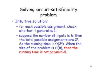 Solving circuit-satisfiability
problem
• Intuitive solution:
– for each possible assignment, check
whether it generates 1.
– suppose the number of inputs is k, then
the total possible assignments are 2k.
So the running time is (2k). When the
size of the problem is (k), then the
running time is not polynomial.
23
 