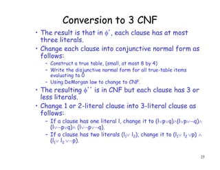 Conversion to 3 CNF
• The result is that in ', each clause has at most
three literals.
• Change each clause into conjunctive normal form as
follows:
– Construct a true table, (small, at most 8 by 4)
– Write the disjunctive normal form for all true-table items
evaluating to 0
– Using DeMorgan law to change to CNF.
• The resulting '' is in CNF but each clause has 3 or
less literals.
• Change 1 or 2-literal clause into 3-literal clause as
follows:
– If a clause has one literal l, change it to (lpq)(lpq)
(lpq) (lpq).
– If a clause has two literals (l1 l2), change it to (l1 l2 p) 
(l1 l2 p).
25
 