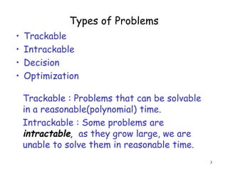 Types of Problems
• Trackable
• Intrackable
• Decision
• Optimization
3
Trackable : Problems that can be solvable
in a reasonable(polynomial) time.
Intrackable : Some problems are
intractable, as they grow large, we are
unable to solve them in reasonable time.
 