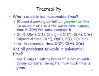 Tractability
• What constitutes reasonable time?
– Standard working definition: polynomial time
– On an input of size n the worst-case running
time is O(nk) for some constant k
– O(n2), O(n3), O(1), O(n lg n), O(2n), O(nn), O(n!)
– Polynomial time: O(n2), O(n3), O(1), O(n lg n)
– Not in polynomial time: O(2n), O(nn), O(n!)
• Are all problems solvable in polynomial
time?
– No: Turing’s “Halting Problem” is not solvable
by any computer, no matter how much time is
given.
4
 