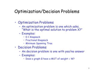 Optimization/Decision Problems
• Optimization Problems
– An optimization problem is one which asks,
“What is the optimal solution to problem X?”
– Examples:
• 0-1 Knapsack
• Fractional Knapsack
• Minimum Spanning Tree
• Decision Problems
– An decision problem is one with yes/no answer
– Examples:
• Does a graph G have a MST of weight  W?
5
 
