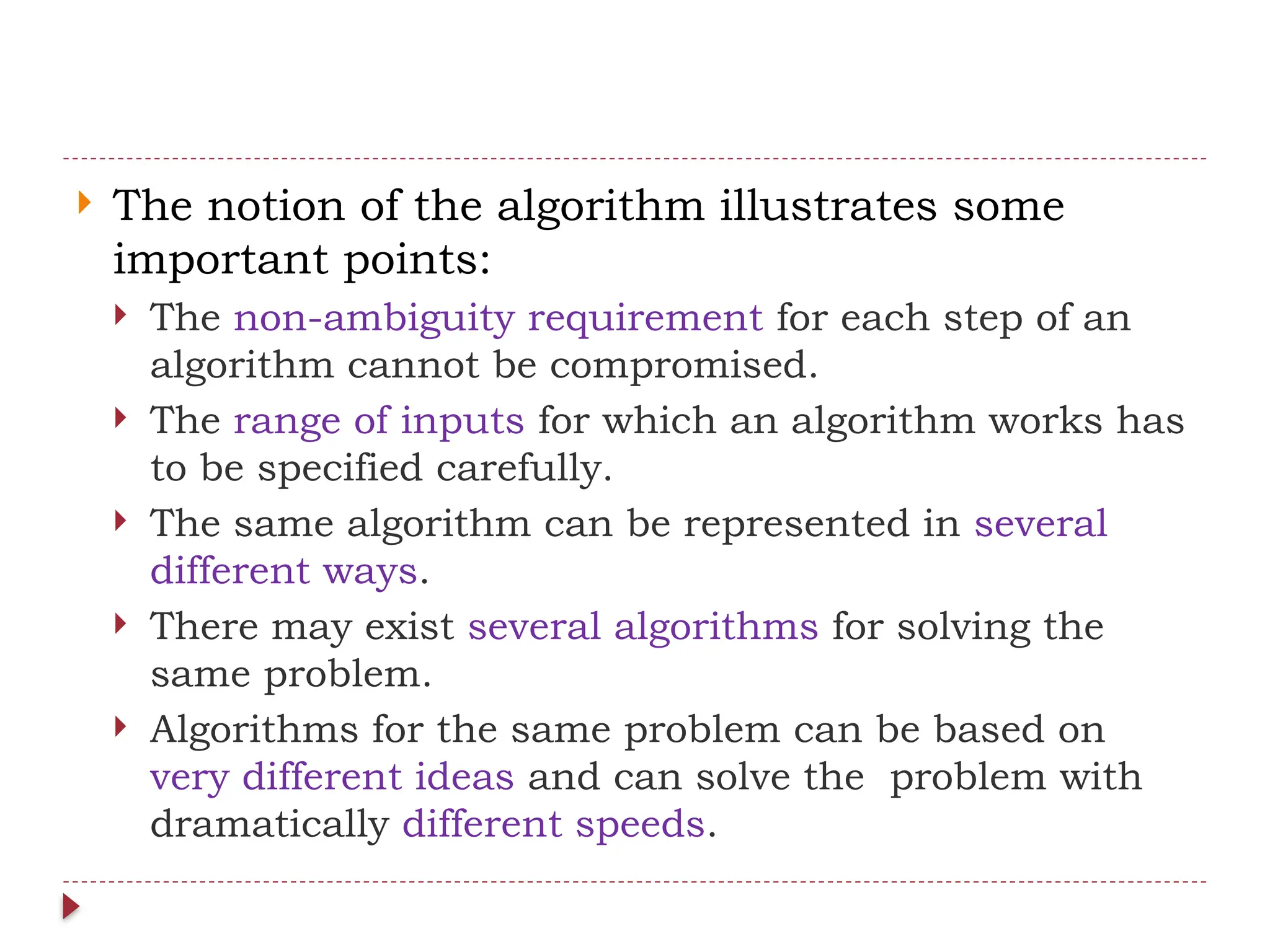  The notion of the algorithm illustrates some
important points:
 The non-ambiguity requirement for each step of an
algorithm cannot be compromised.
 The range of inputs for which an algorithm works has
to be specified carefully.
 The same algorithm can be represented in several
different ways.
 There may exist several algorithms for solving the
same problem.
 Algorithms for the same problem can be based on
very different ideas and can solve the problem with
dramatically different speeds.
 