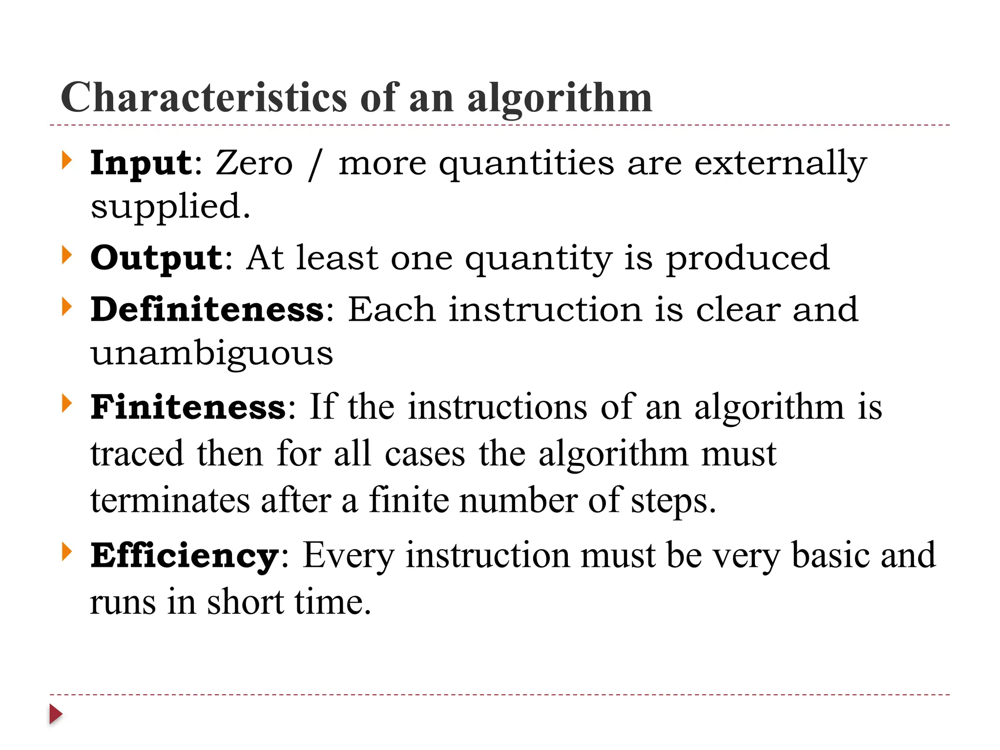 Characteristics of an algorithm
 Input: Zero / more quantities are externally
supplied.
 Output: At least one quantity is produced
 Definiteness: Each instruction is clear and
unambiguous
 Finiteness: If the instructions of an algorithm is
traced then for all cases the algorithm must
terminates after a finite number of steps.
 Efficiency: Every instruction must be very basic and
runs in short time.
 