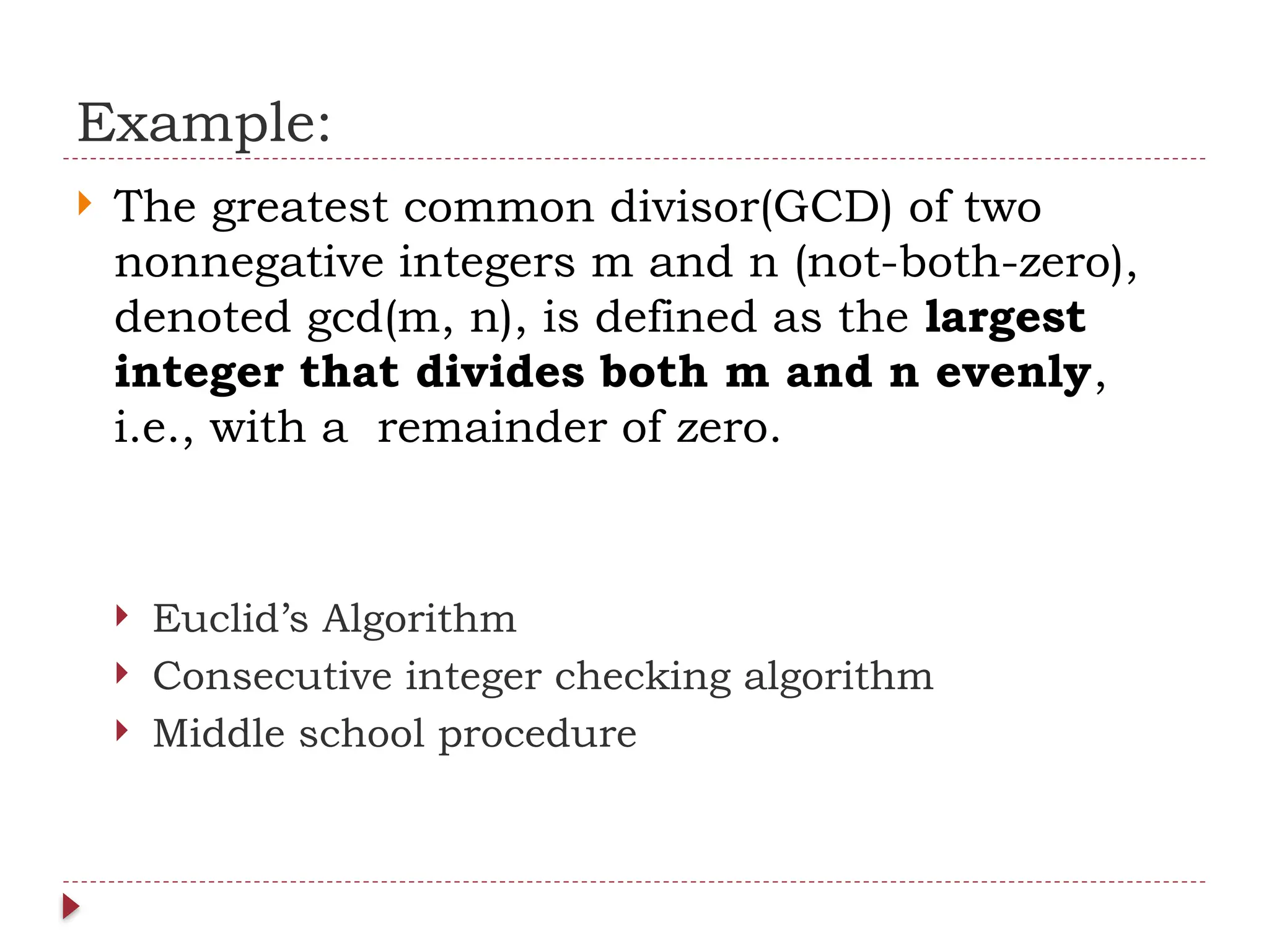 Example:
 The greatest common divisor(GCD) of two
nonnegative integers m and n (not-both-zero),
denoted gcd(m, n), is defined as the largest
integer that divides both m and n evenly,
i.e., with a remainder of zero.
 Euclid’s Algorithm
 Consecutive integer checking algorithm
 Middle school procedure
 