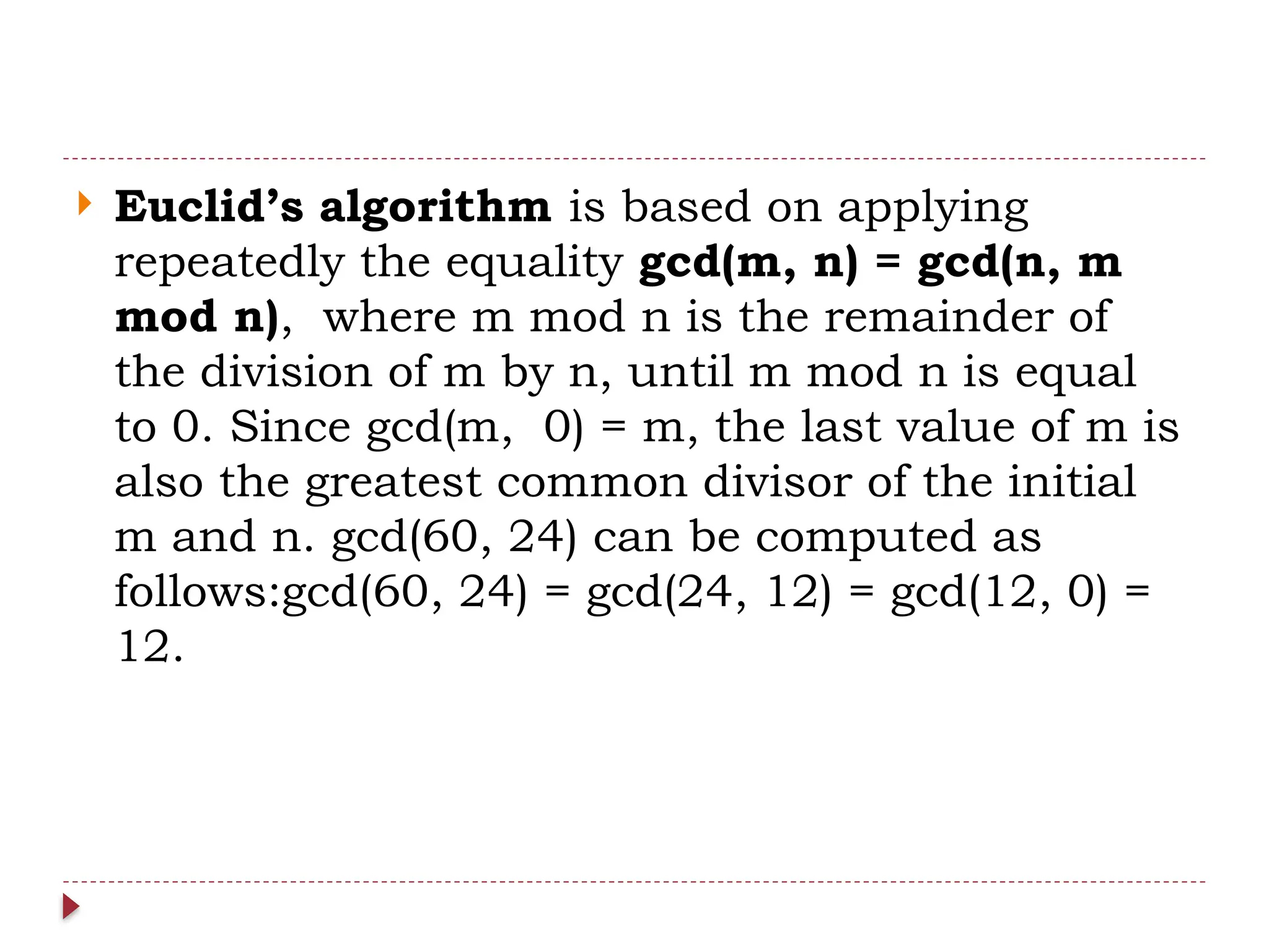  Euclid’s algorithm is based on applying
repeatedly the equality gcd(m, n) = gcd(n, m
mod n), where m mod n is the remainder of
the division of m by n, until m mod n is equal
to 0. Since gcd(m, 0) = m, the last value of m is
also the greatest common divisor of the initial
m and n. gcd(60, 24) can be computed as
follows:gcd(60, 24) = gcd(24, 12) = gcd(12, 0) =
12.
 