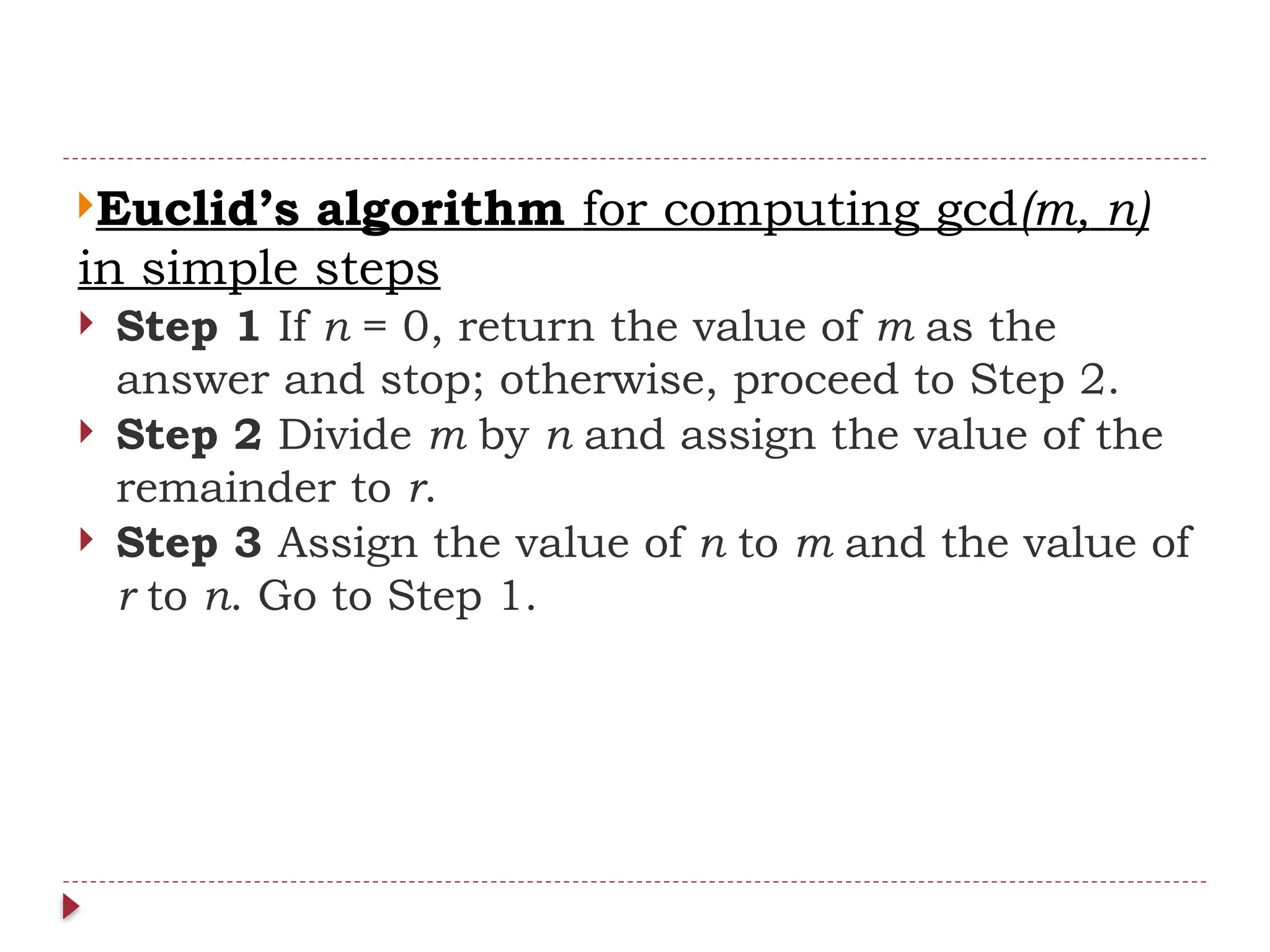 Euclid’s algorithm for computing gcd(m, n)
in simple steps
 Step 1 If n = 0, return the value of m as the
answer and stop; otherwise, proceed to Step 2.
 Step 2 Divide m by n and assign the value of the
remainder to r.
 Step 3 Assign the value of n to m and the value of
r to n. Go to Step 1.
 