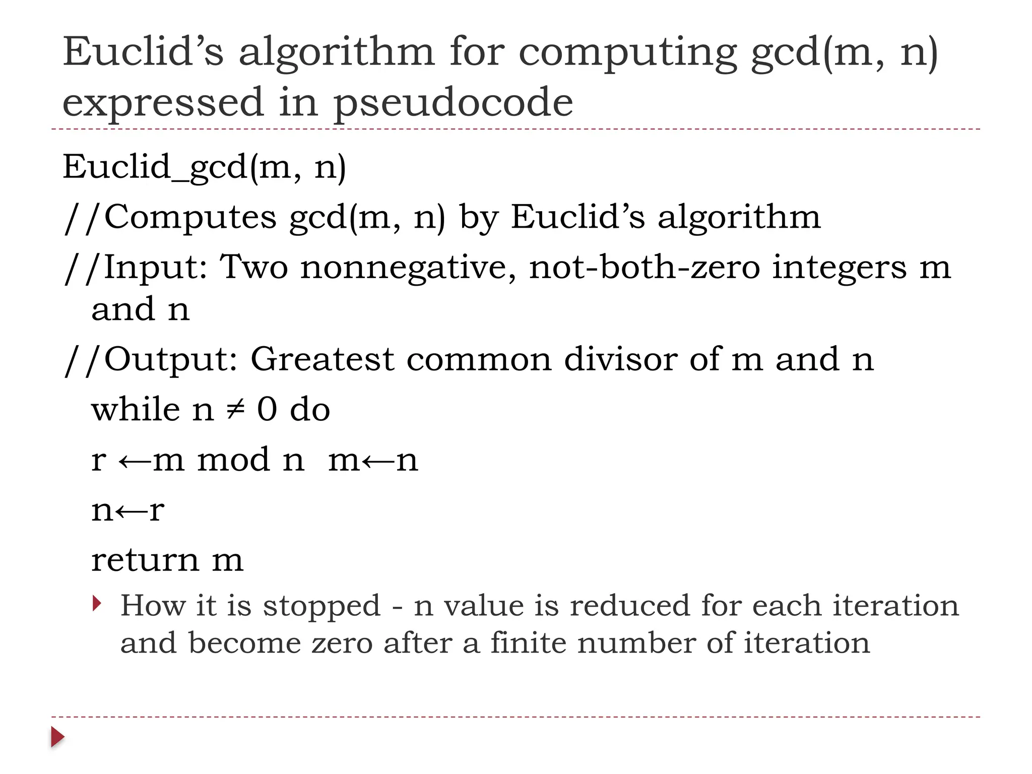 Euclid’s algorithm for computing gcd(m, n)
expressed in pseudocode
Euclid_gcd(m, n)
//Computes gcd(m, n) by Euclid’s algorithm
//Input: Two nonnegative, not-both-zero integers m
and n
//Output: Greatest common divisor of m and n
while n ≠ 0 do
r ←m mod n m←n
n←r
return m
 How it is stopped - n value is reduced for each iteration
and become zero after a finite number of iteration
 